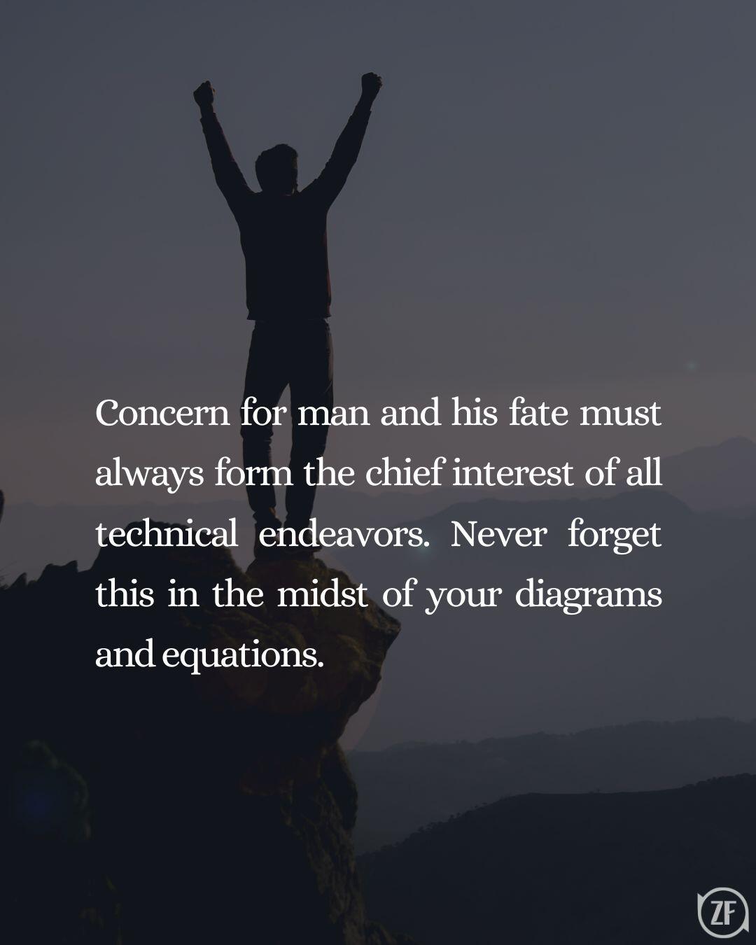 Concern for man and his fate must always form the chief interest of all technical endeavors. Never forget this in the midst of your diagrams and equations.