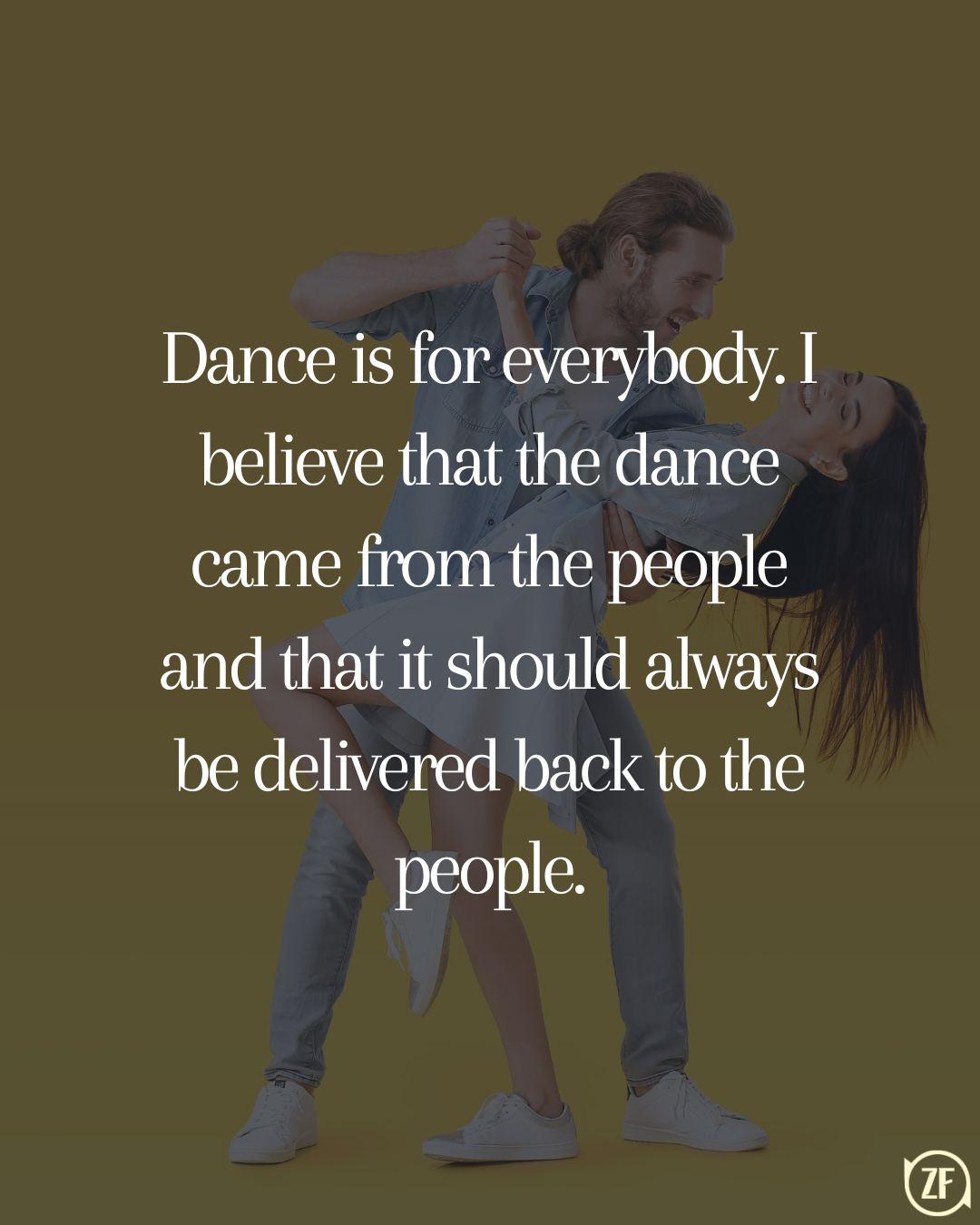 Dance is for everybody. I believe that the dance came from the people and that it should always be delivered back to the people.