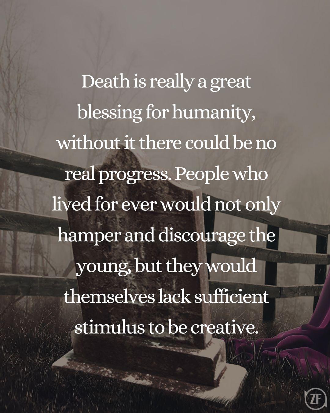 Death is really a great blessing for humanity, without it there could be no real progress. People who lived for ever would not only hamper and discourage the young, but they would themselves lack sufficient stimulus to be creative.