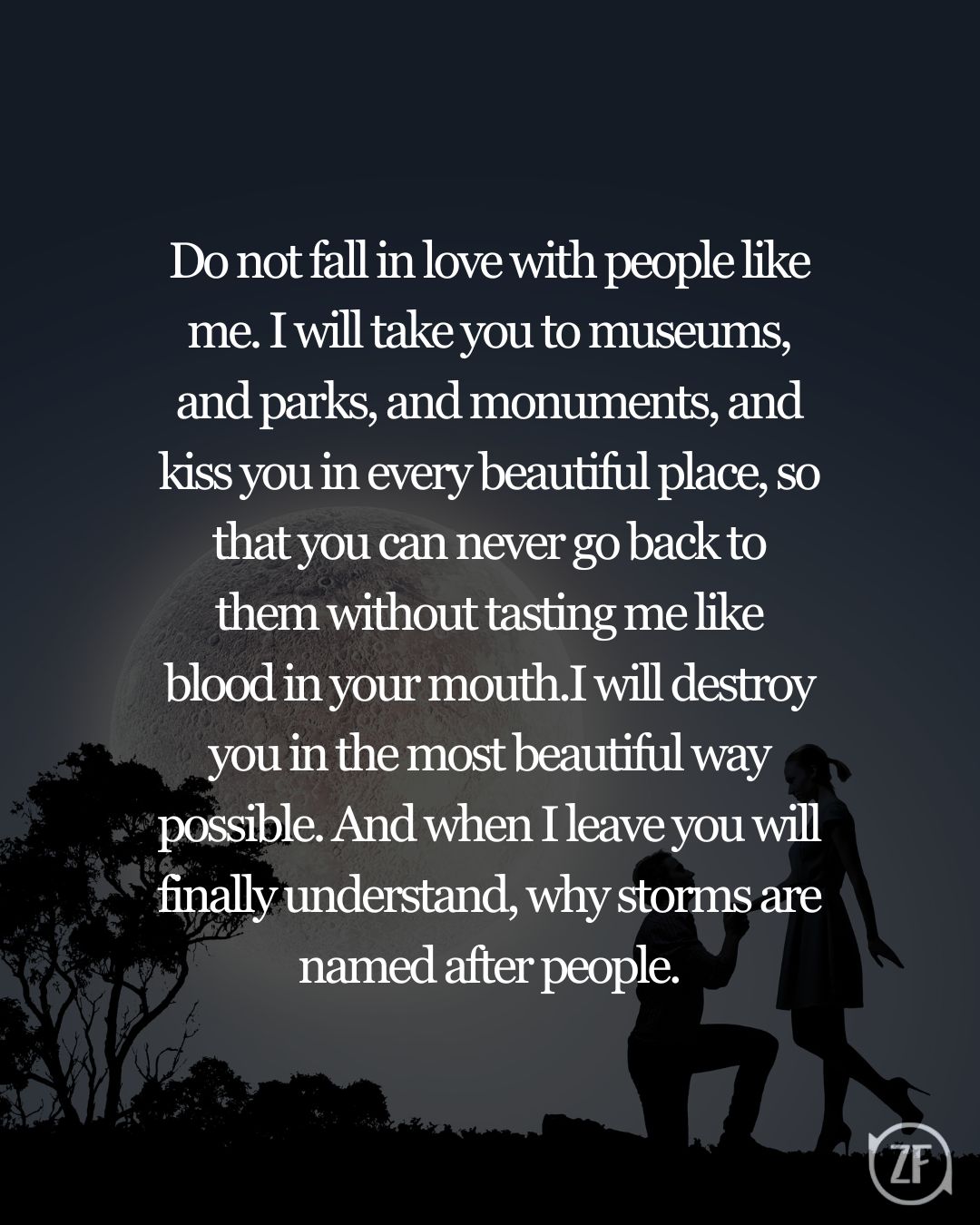 Do not fall in love with people like me. I will take you to museums, and parks, and monuments, and kiss you in every beautiful place, so that you can never go back to them without tasting me like blood in your mouth.I will destroy you in the most beautiful way possible. And when I leave you will finally understand, why storms are named after people.