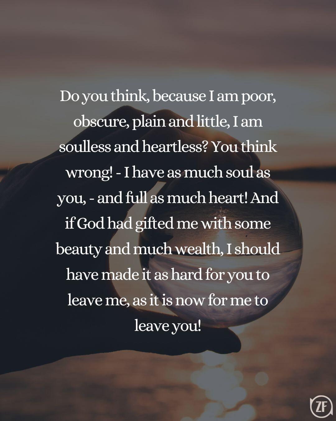 Do you think, because I am poor, obscure, plain and little, I am soulless and heartless? You think wrong! - I have as much soul as you, - and full as much heart! And if God had gifted me with some beauty and much wealth, I should have made it as hard for you to leave me, as it is now for me to leave you!