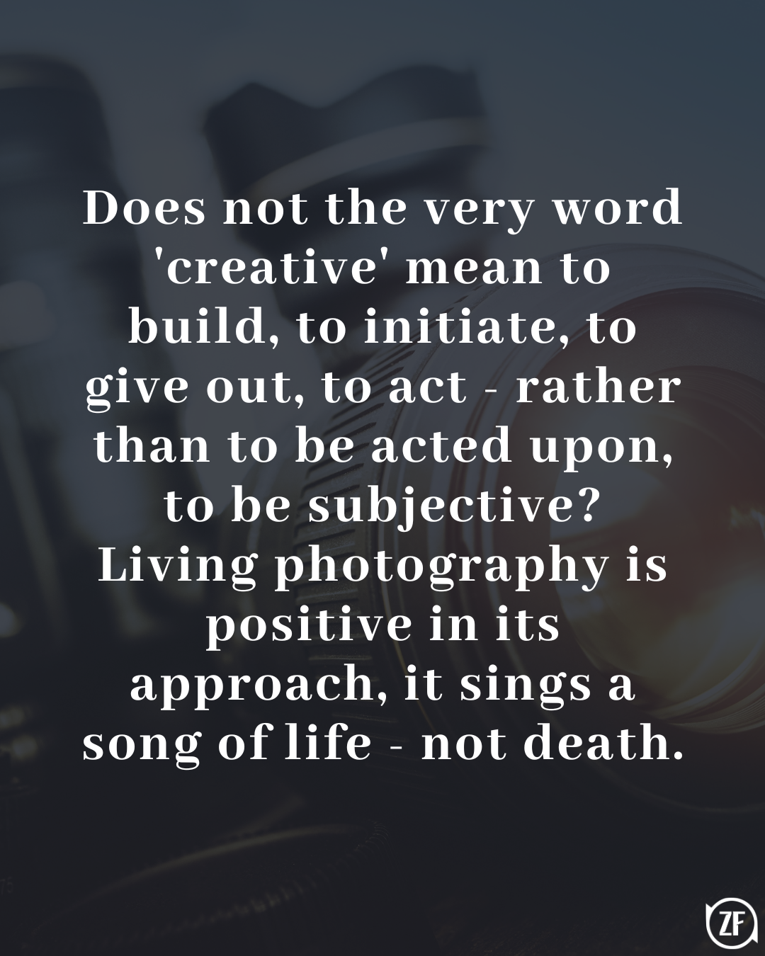 Does not the very word 'creative' mean to build, to initiate, to give out, to act - rather than to be acted upon, to be subjective? Living photography is positive in its approach, it sings a song of life - not death.