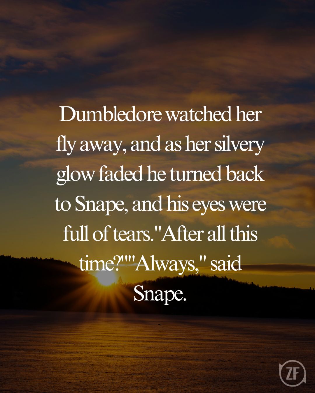 Dumbledore watched her fly away, and as her silvery glow faded he turned back to Snape, and his eyes were full of tears."After all this time?""Always," said Snape.