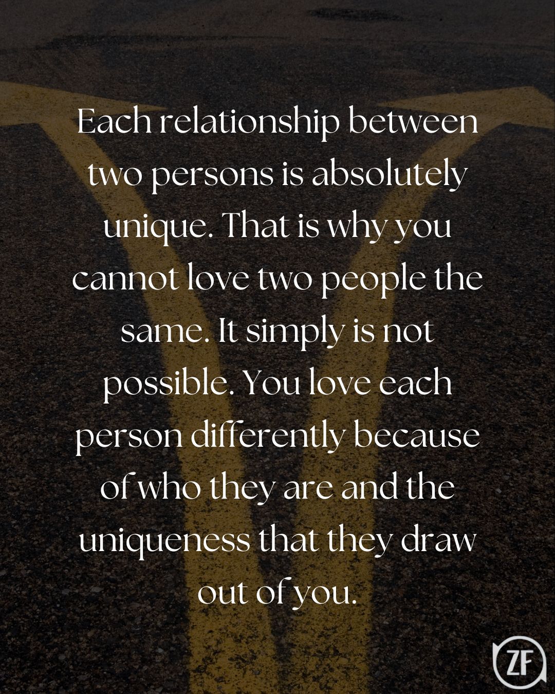 Each relationship between two persons is absolutely unique. That is why you cannot love two people the same. It simply is not possible. You love each person differently because of who they are and the uniqueness that they draw out of you.