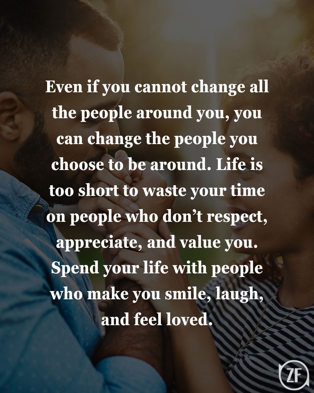 Even if you cannot change all the people around you, you can change the people you choose to be around. Life is too short to waste your time on people who don’t respect, appreciate, and value you. Spend your life with people who make you smile, laugh, and feel loved.