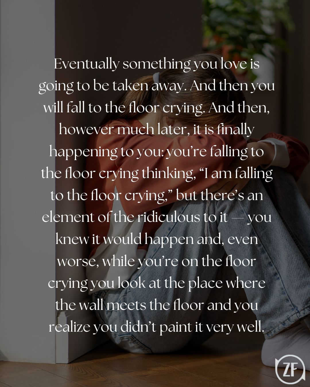 Eventually something you love is going to be taken away. And then you will fall to the floor crying. And then, however much later, it is finally happening to you: you’re falling to the floor crying thinking, “I am falling to the floor crying,” but there’s an element of the ridiculous to it — you knew it would happen and, even worse, while you’re on the floor crying you look at the place where the wall meets the floor and you realize you didn’t paint it very well.