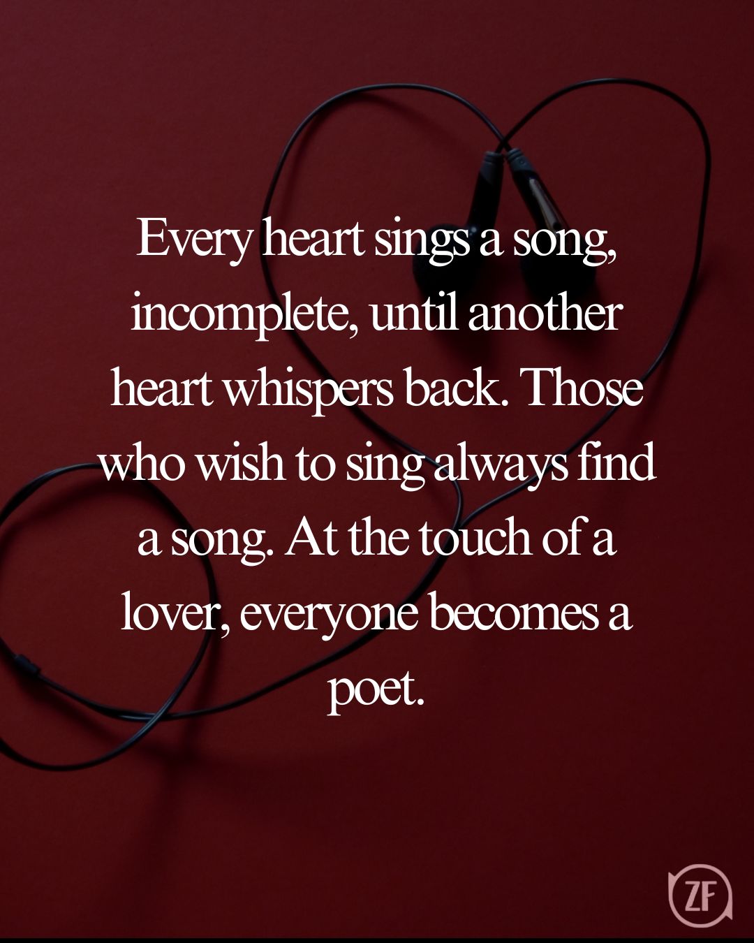 Every heart sings a song, incomplete, until another heart whispers back. Those who wish to sing always find a song. At the touch of a lover, everyone becomes a poet.