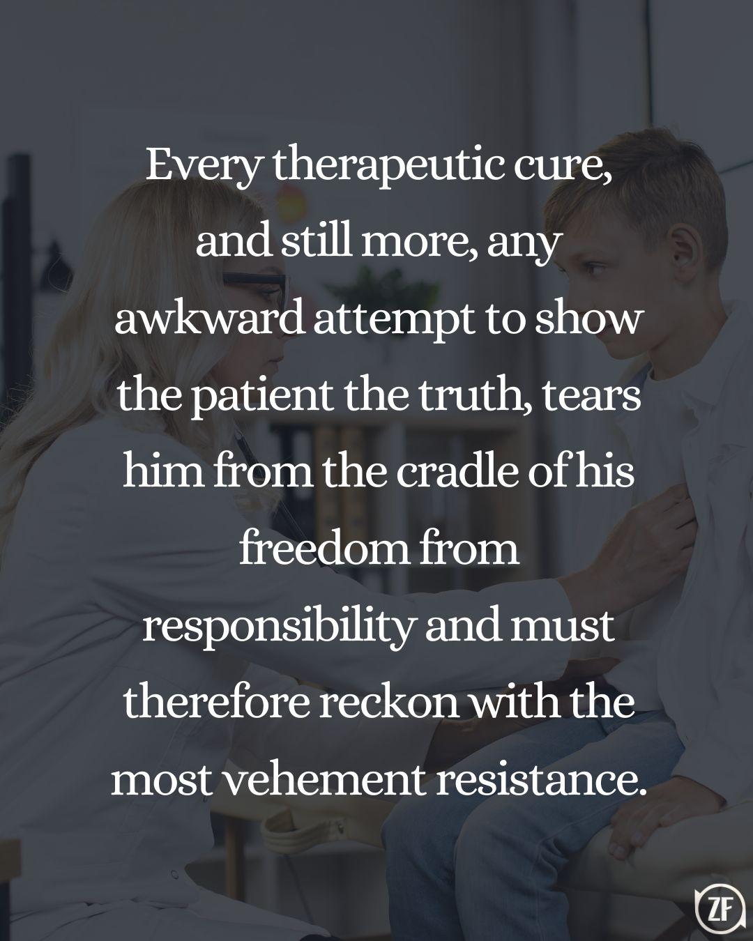 Every therapeutic cure, and still more, any awkward attempt to show the patient the truth, tears him from the cradle of his freedom from responsibility and must therefore reckon with the most vehement resistance.