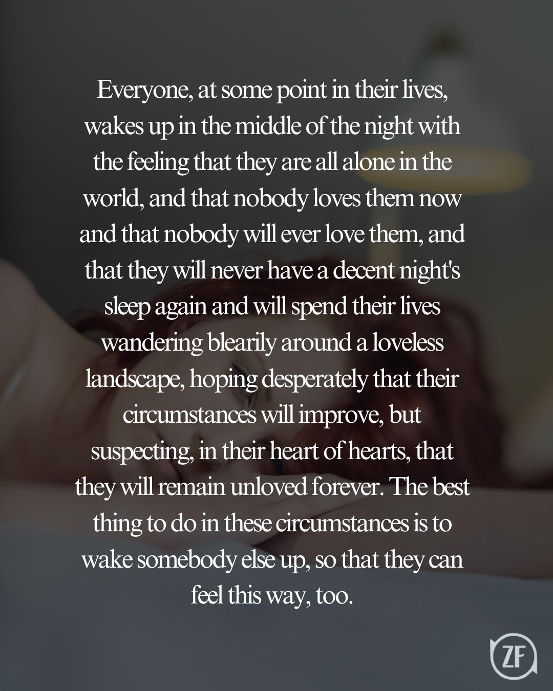 Everyone, at some point in their lives, wakes up in the middle of the night with the feeling that they are all alone in the world, and that nobody loves them now and that nobody will ever love them, and that they will never have a decent night's sleep again and will spend their lives wandering blearily around a loveless landscape, hoping desperately that their circumstances will improve, but suspecting, in their heart of hearts, that they will remain unloved forever. The best thing to do in these circumstances is to wake somebody else up, so that they can feel this way, too.