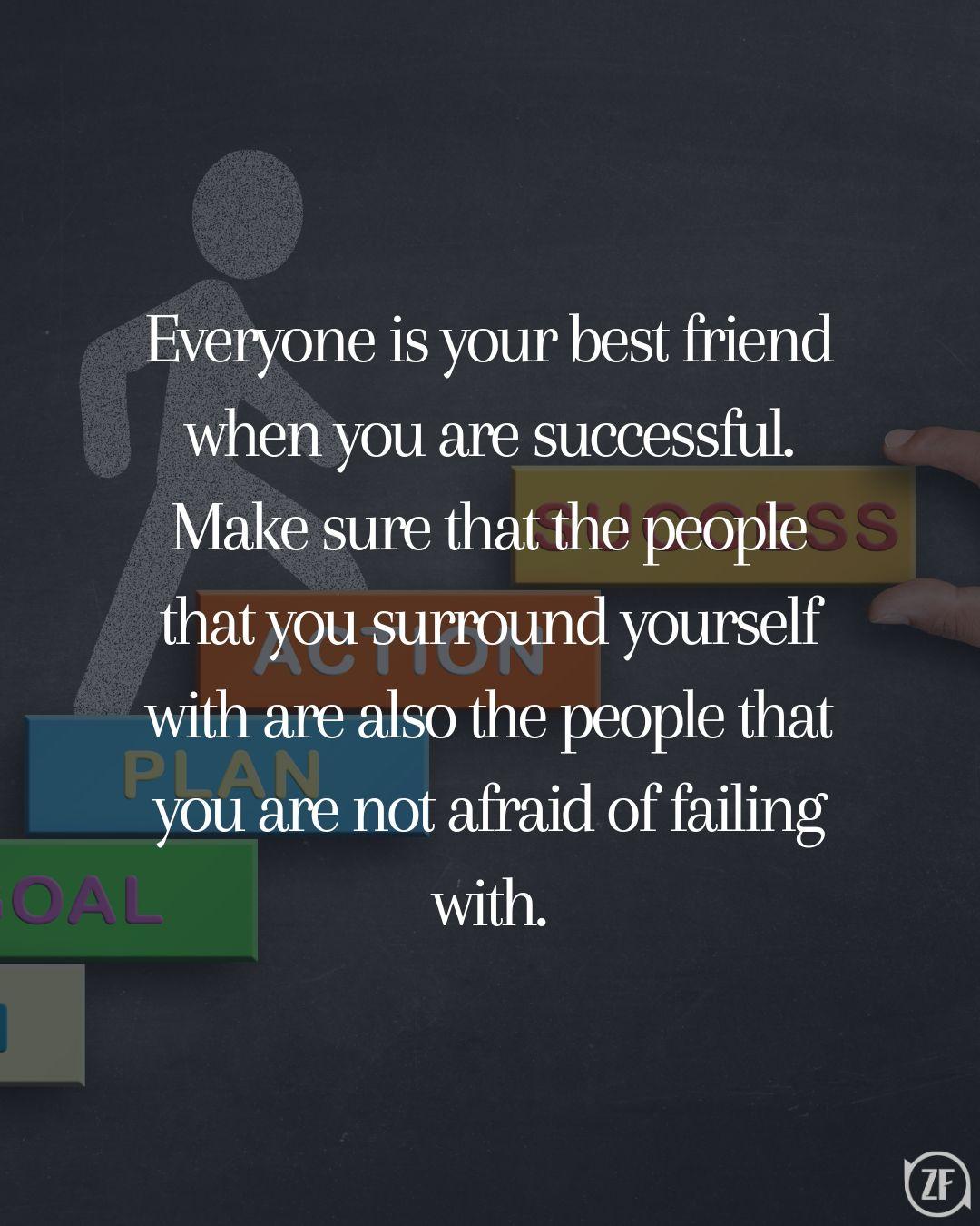 Everyone is your best friend when you are successful. Make sure that the people that you surround yourself with are also the people that you are not afraid of failing with.