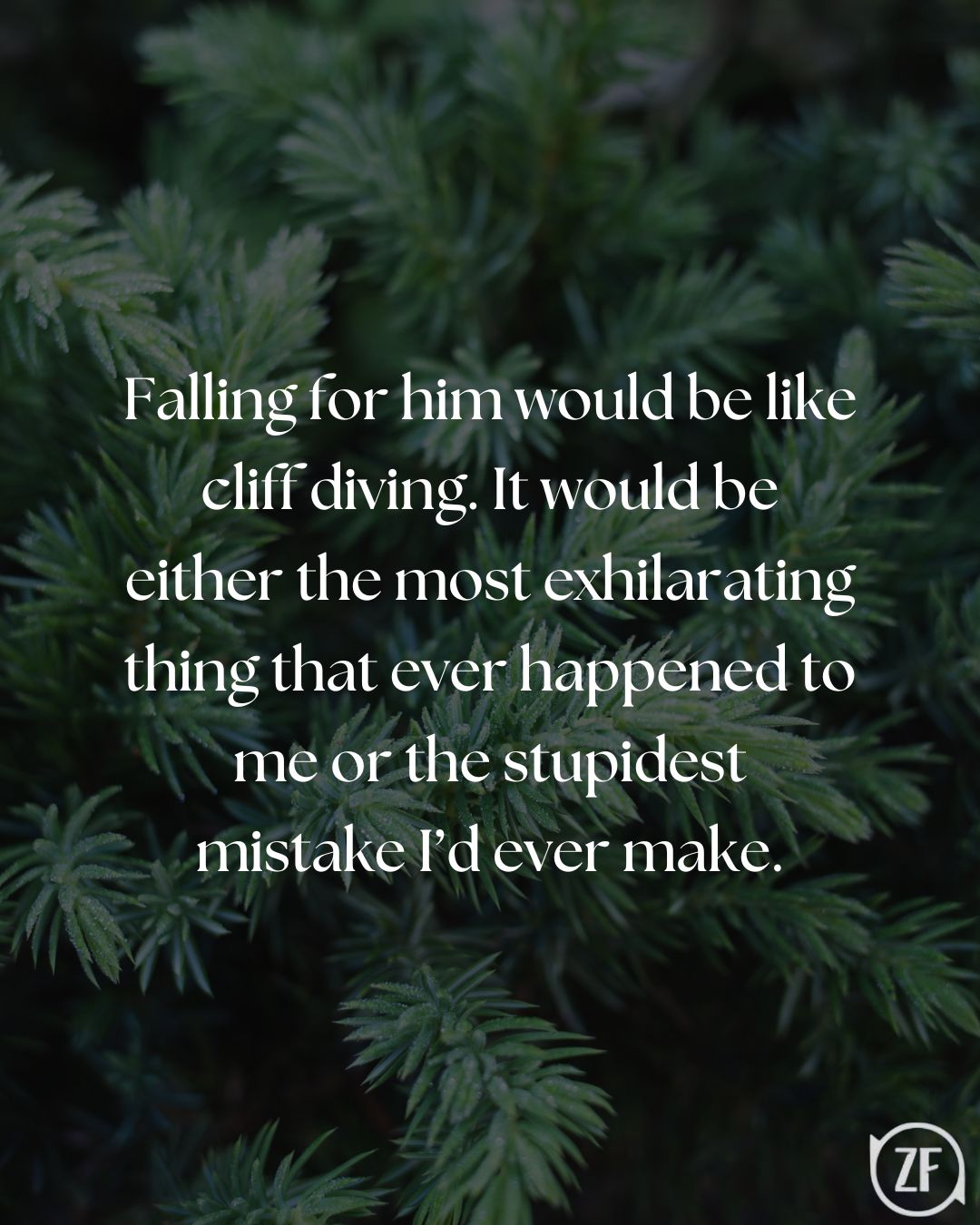 Falling for him would be like cliff diving. It would be either the most exhilarating thing that ever happened to me or the stupidest mistake I’d ever make.