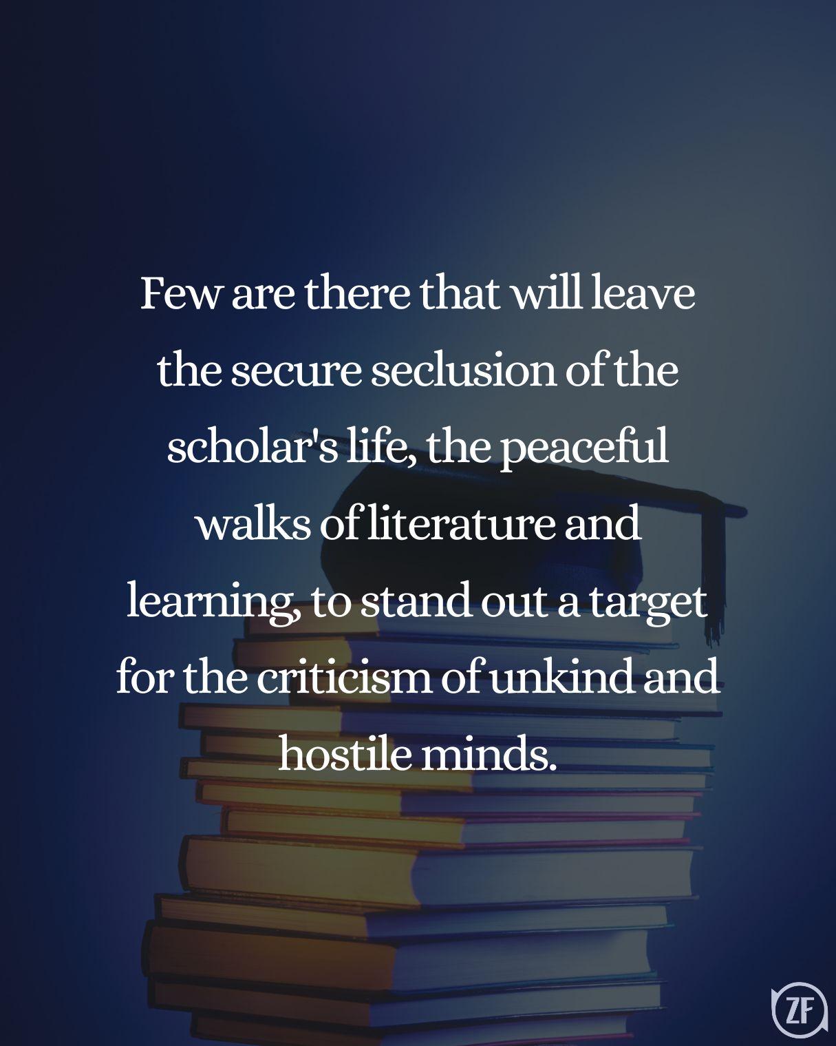 Few are there that will leave the secure seclusion of the scholar's life, the peaceful walks of literature and learning, to stand out a target for the criticism of unkind and hostile minds.