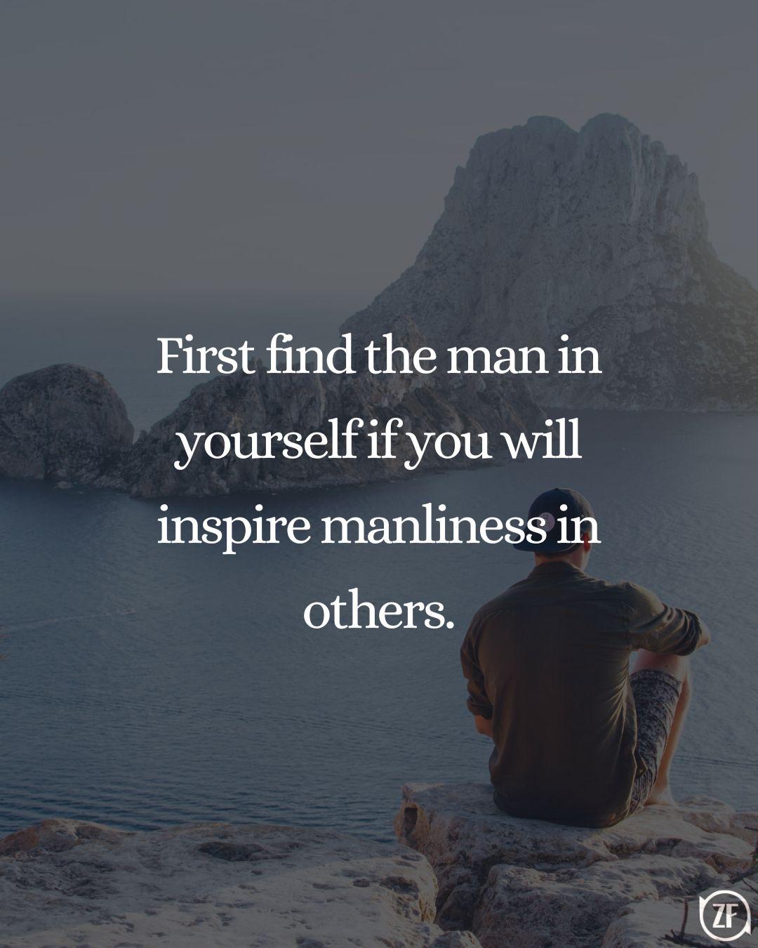 First find the man in yourself if you will inspire manliness in others.