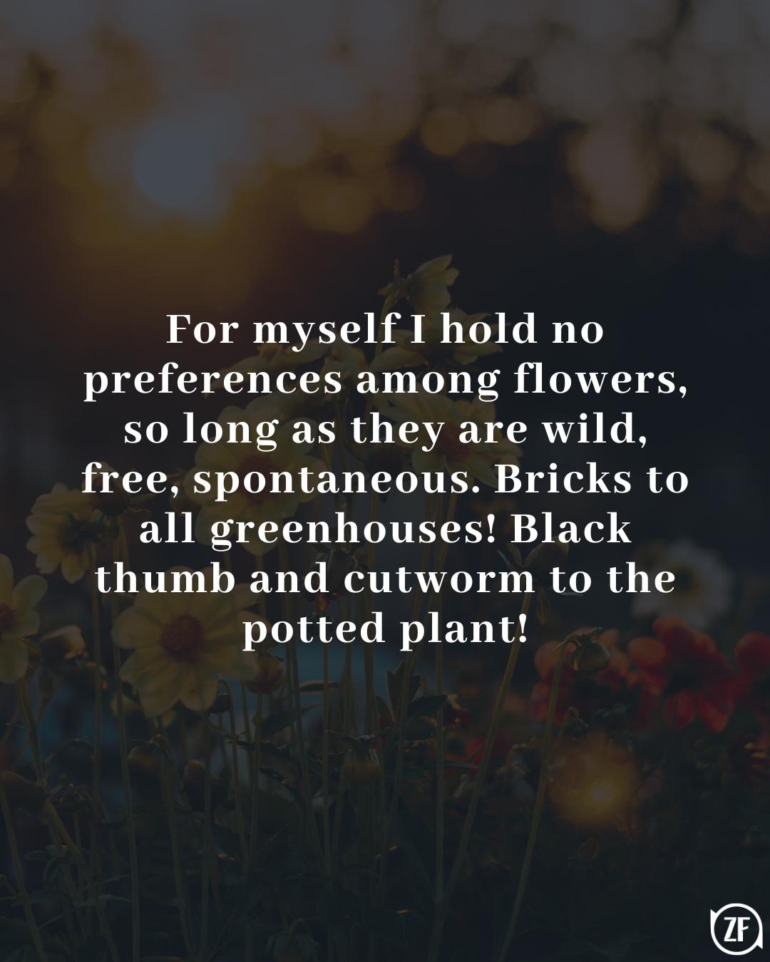 For myself I hold no preferences among flowers, so long as they are wild, free, spontaneous. Bricks to all greenhouses! Black thumb and cutworm to the potted plant!