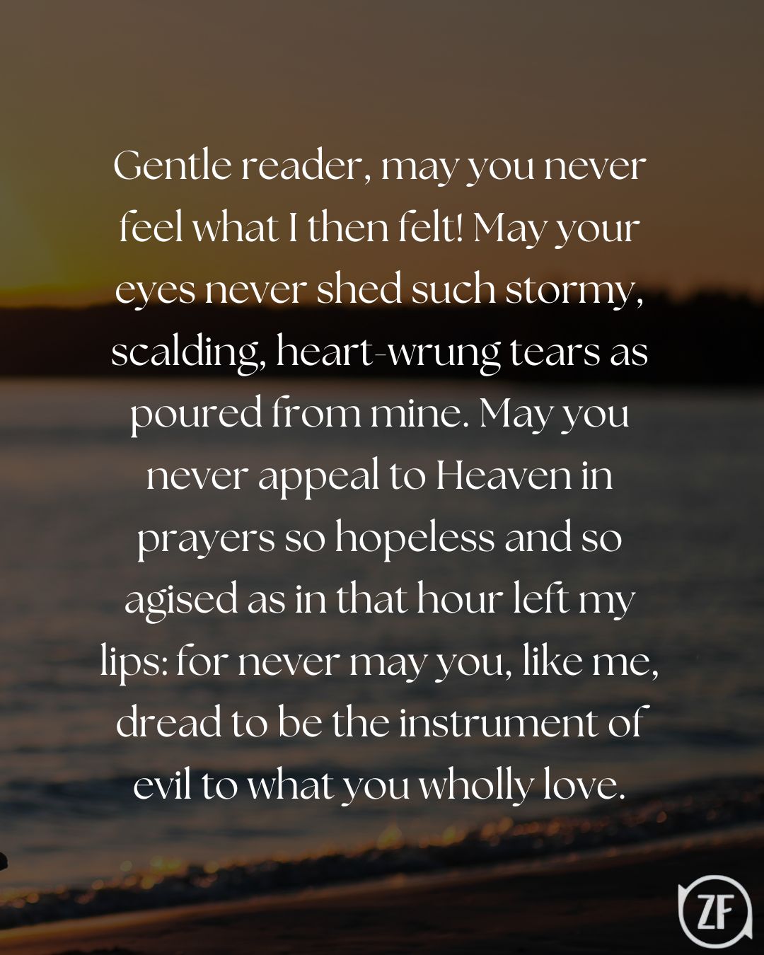 Gentle reader, may you never feel what I then felt! May your eyes never shed such stormy, scalding, heart-wrung tears as poured from mine. May you never appeal to Heaven in prayers so hopeless and so agised as in that hour left my lips: for never may you, like me, dread to be the instrument of evil to what you wholly love.