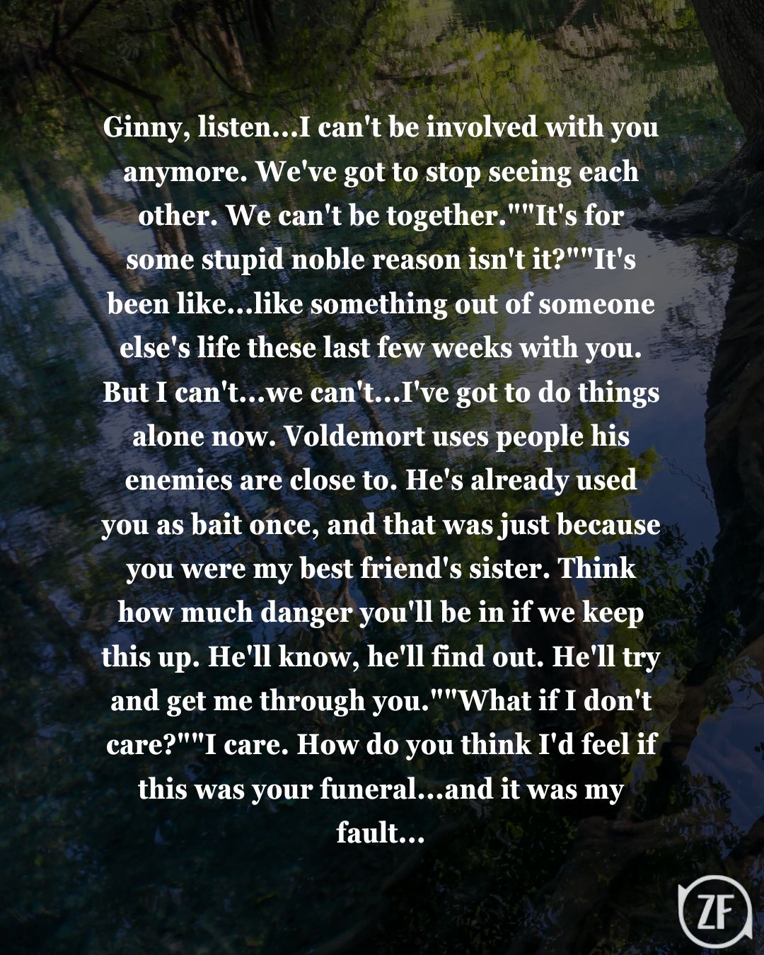 Ginny, listen...I can't be involved with you anymore. We've got to stop seeing each other. We can't be together.""It's for some stupid noble reason isn't it?""It's been like...like something out of someone else's life these last few weeks with you. But I can't...we can't...I've got to do things alone now. Voldemort uses people his enemies are close to. He's already used you as bait once, and that was just because you were my best friend's sister. Think how much danger you'll be in if we keep this up. He'll know, he'll find out. He'll try and get me through you.""What if I don't care?""I care. How do you think I'd feel if this was your funeral...and it was my fault...