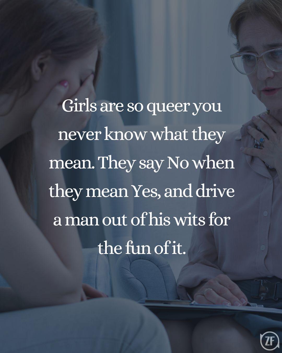 Girls are so queer you never know what they mean. They say No when they mean Yes, and drive a man out of his wits for the fun of it.