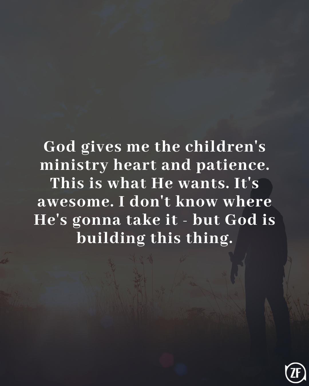 God gives me the children's ministry heart and patience. This is what He wants. It's awesome. I don't know where He's gonna take it - but God is building this thing.