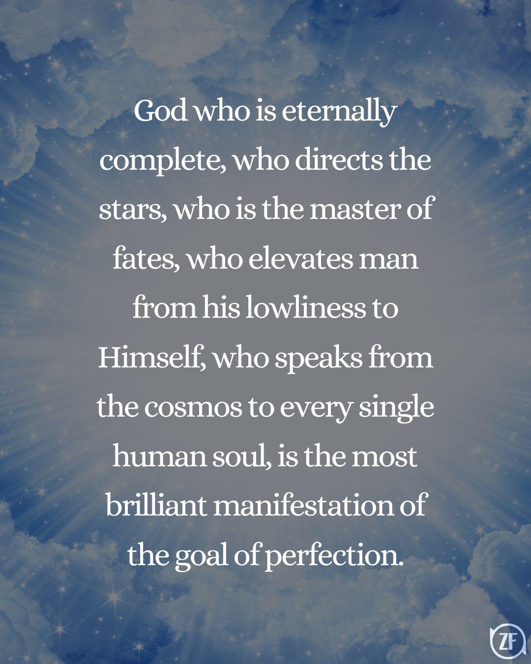 God who is eternally complete, who directs the stars, who is the master of fates, who elevates man from his lowliness to Himself, who speaks from the cosmos to every single human soul, is the most brilliant manifestation of the goal of perfection.