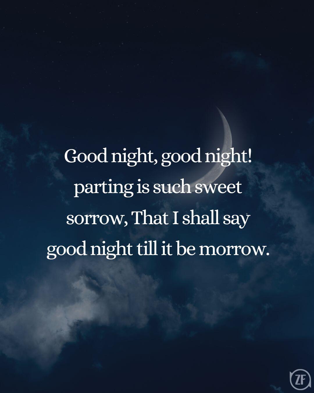 Good night, good night! parting is such sweet sorrow, That I shall say good night till it be morrow.