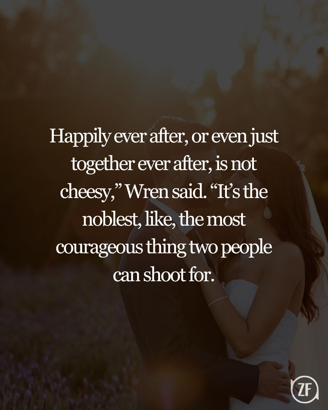 Happily ever after, or even just together ever after, is not cheesy,” Wren said. “It’s the noblest, like, the most courageous thing two people can shoot for.