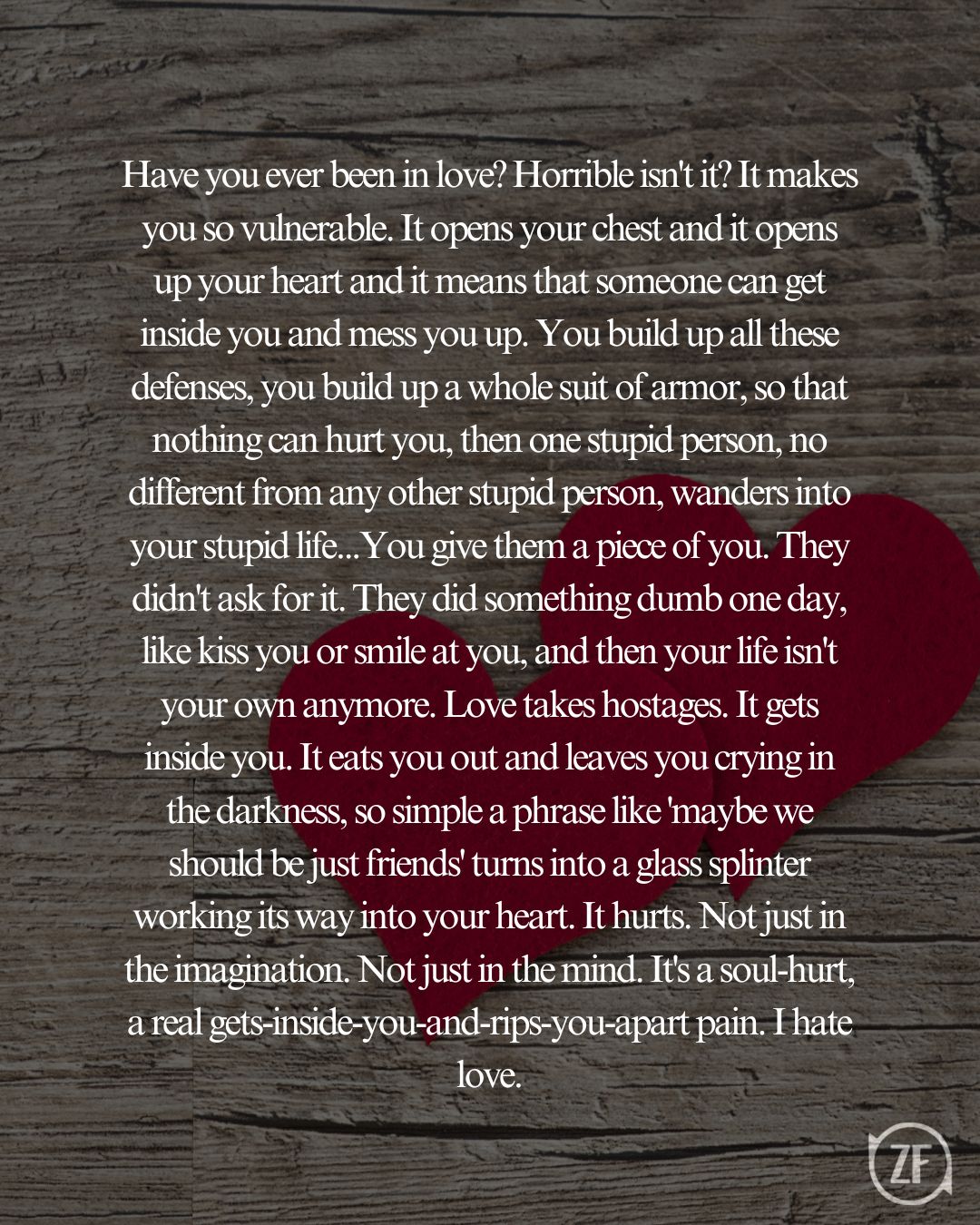 Have you ever been in love? Horrible isn't it? It makes you so vulnerable. It opens your chest and it opens up your heart and it means that someone can get inside you and mess you up. You build up all these defenses, you build up a whole suit of armor, so that nothing can hurt you, then one stupid person, no different from any other stupid person, wanders into your stupid life...You give them a piece of you. They didn't ask for it. They did something dumb one day, like kiss you or smile at you, and then your life isn't your own anymore. Love takes hostages. It gets inside you. It eats you out and leaves you crying in the darkness, so simple a phrase like 'maybe we should be just friends' turns into a glass splinter working its way into your heart. It hurts. Not just in the imagination. Not just in the mind. It's a soul-hurt, a real gets-inside-you-and-rips-you-apart pain. I hate love.