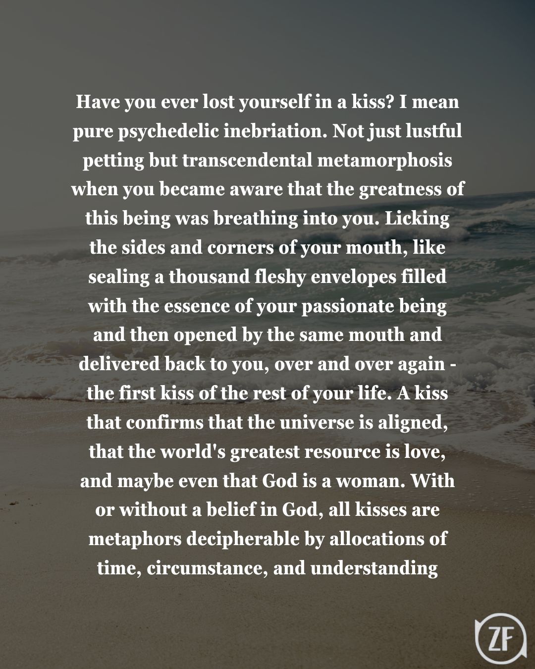 Have you ever lost yourself in a kiss? I mean pure psychedelic inebriation. Not just lustful petting but transcendental metamorphosis when you became aware that the greatness of this being was breathing into you. Licking the sides and corners of your mouth, like sealing a thousand fleshy envelopes filled with the essence of your passionate being and then opened by the same mouth and delivered back to you, over and over again - the first kiss of the rest of your life. A kiss that confirms that the universe is aligned, that the world's greatest resource is love, and maybe even that God is a woman. With or without a belief in God, all kisses are metaphors decipherable by allocations of time, circumstance, and understanding