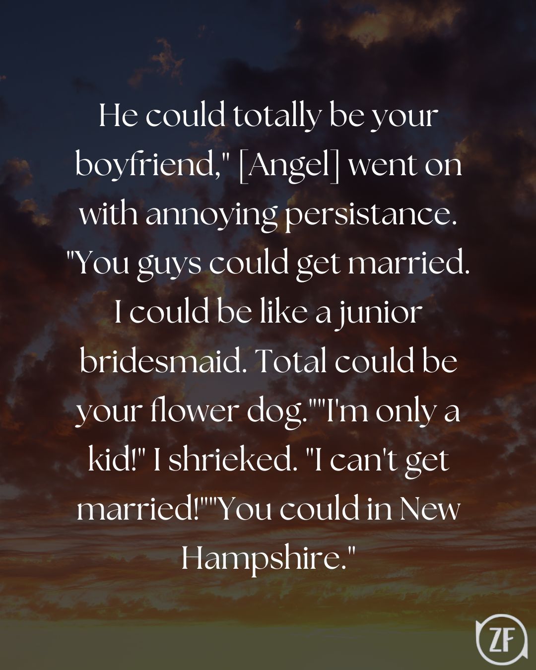He could totally be your boyfriend," [Angel] went on with annoying persistance. "You guys could get married. I could be like a junior bridesmaid. Total could be your flower dog.""I'm only a kid!" I shrieked. "I can't get married!""You could in New Hampshire."