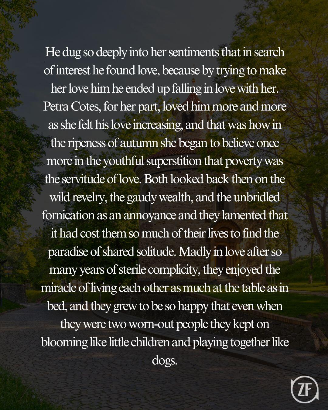 He dug so deeply into her sentiments that in search of interest he found love, because by trying to make her love him he ended up falling in love with her. Petra Cotes, for her part, loved him more and more as she felt his love increasing, and that was how in the ripeness of autumn she began to believe once more in the youthful superstition that poverty was the servitude of love. Both looked back then on the wild revelry, the gaudy wealth, and the unbridled fornication as an annoyance and they lamented that it had cost them so much of their lives to find the paradise of shared solitude. Madly in love after so many years of sterile complicity, they enjoyed the miracle of living each other as much at the table as in bed, and they grew to be so happy that even when they were two worn-out people they kept on blooming like little children and playing together like dogs.