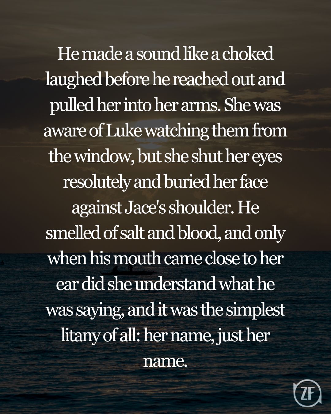 He made a sound like a choked laughed before he reached out and pulled her into her arms. She was aware of Luke watching them from the window, but she shut her eyes resolutely and buried her face against Jace's shoulder. He smelled of salt and blood, and only when his mouth came close to her ear did she understand what he was saying, and it was the simplest litany of all: her name, just her name.