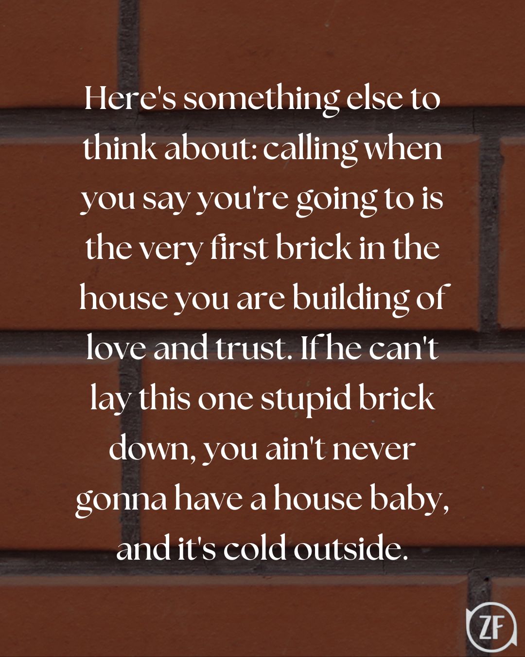 Here's something else to think about: calling when you say you're going to is the very first brick in the house you are building of love and trust. If he can't lay this one stupid brick down, you ain't never gonna have a house baby, and it's cold outside.