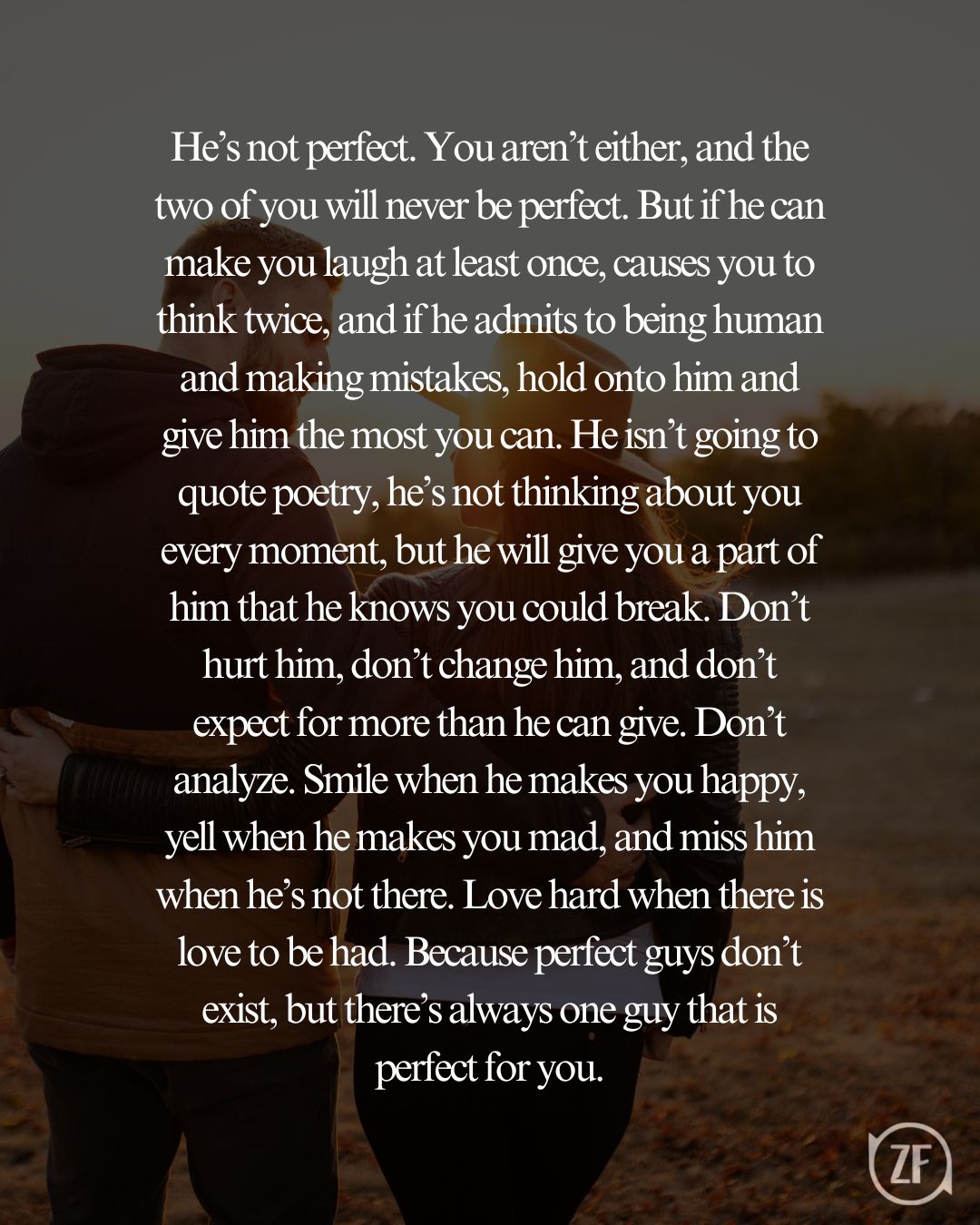 He’s not perfect. You aren’t either, and the two of you will never be perfect. But if he can make you laugh at least once, causes you to think twice, and if he admits to being human and making mistakes, hold onto him and give him the most you can. He isn’t going to quote poetry, he’s not thinking about you every moment, but he will give you a part of him that he knows you could break. Don’t hurt him, don’t change him, and don’t expect for more than he can give. Don’t analyze. Smile when he makes you happy, yell when he makes you mad, and miss him when he’s not there. Love hard when there is love to be had. Because perfect guys don’t exist, but there’s always one guy that is perfect for you.