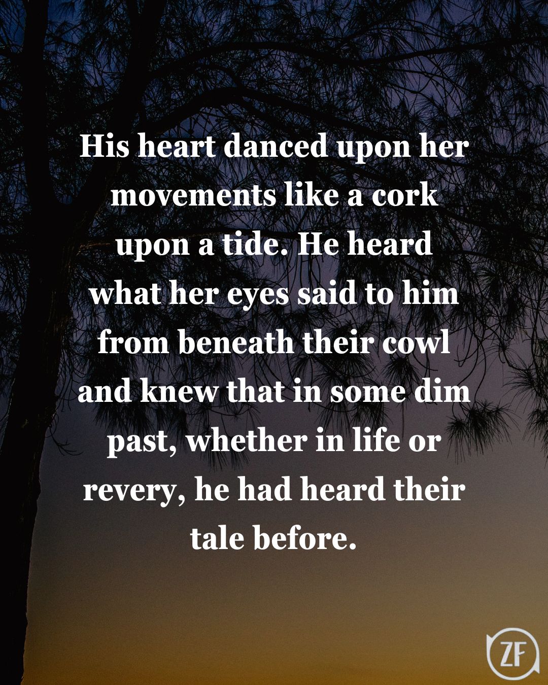 His heart danced upon her movements like a cork upon a tide. He heard what her eyes said to him from beneath their cowl and knew that in some dim past, whether in life or revery, he had heard their tale before.
