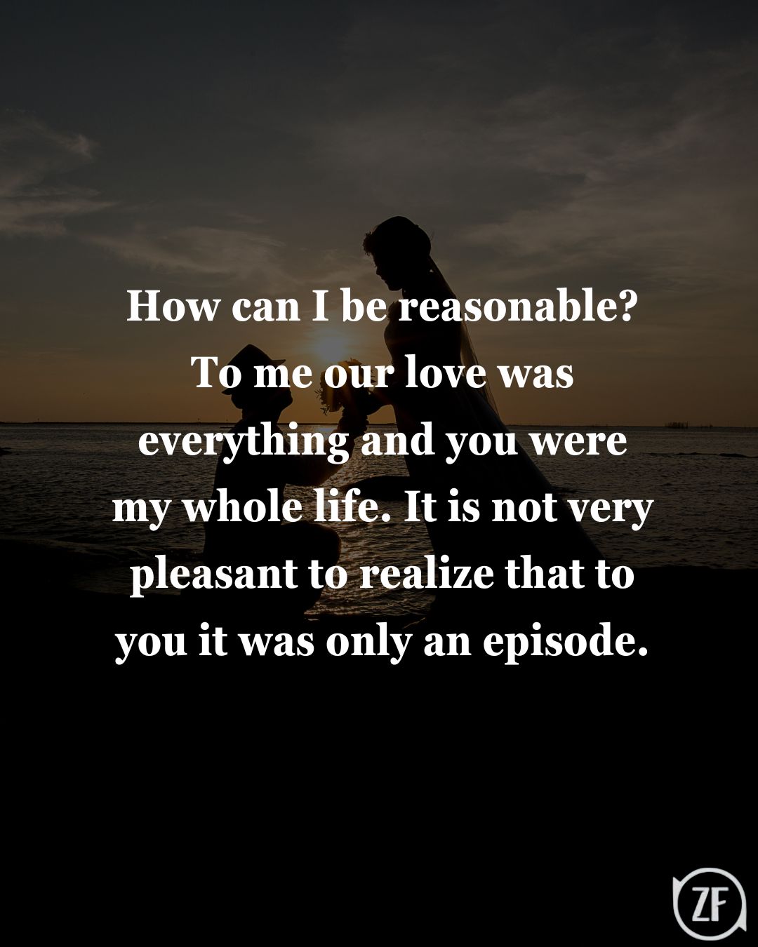 How can I be reasonable? To me our love was everything and you were my whole life. It is not very pleasant to realize that to you it was only an episode.