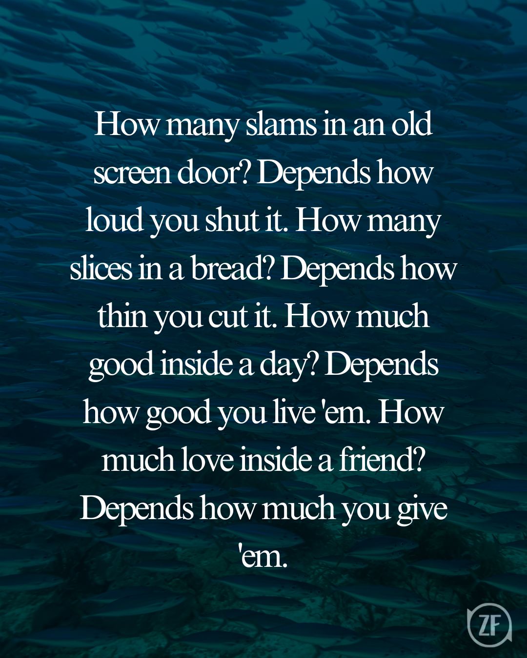 How many slams in an old screen door? Depends how loud you shut it. How many slices in a bread? Depends how thin you cut it. How much good inside a day? Depends how good you live 'em. How much love inside a friend? Depends how much you give 'em.