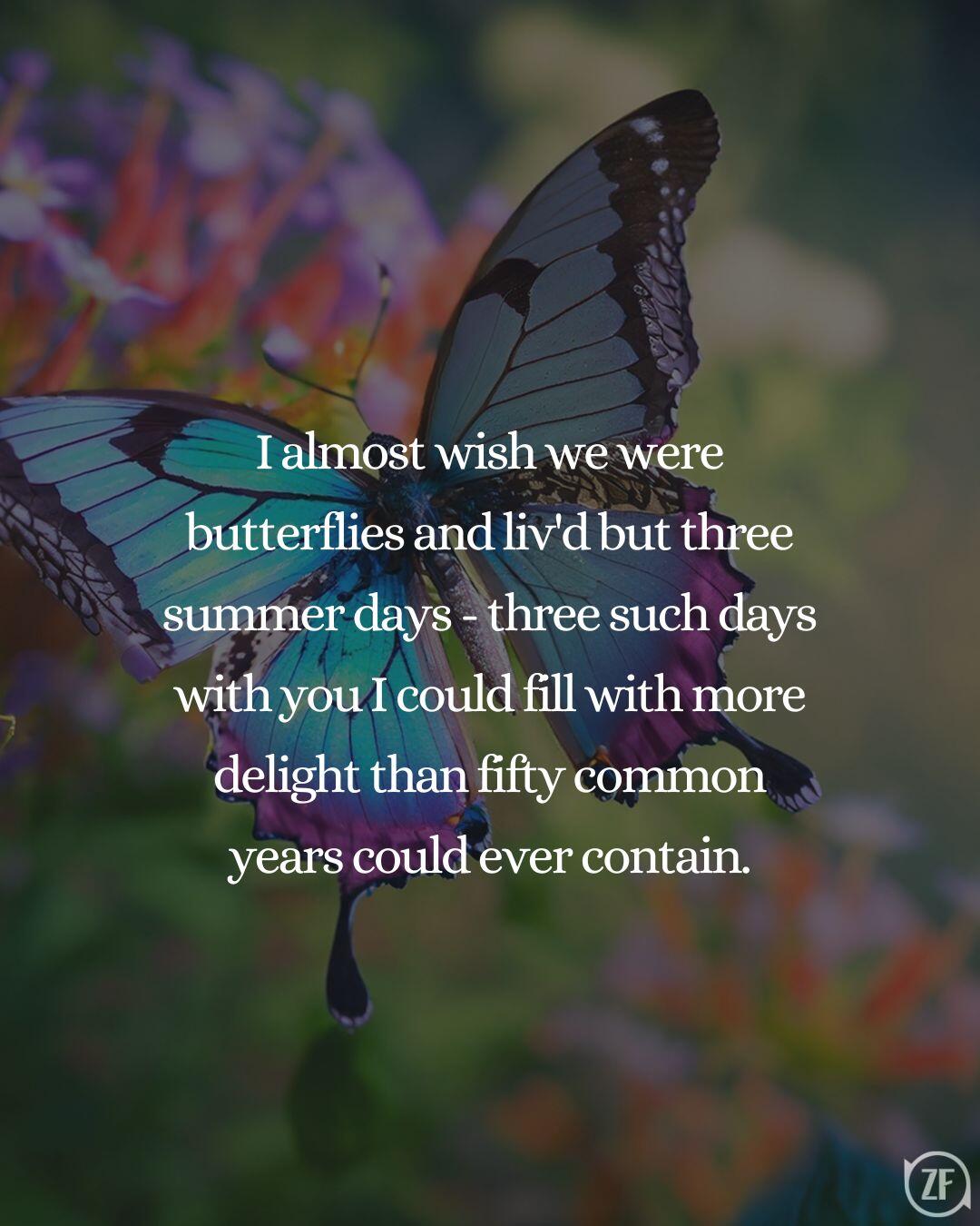 I almost wish we were butterflies and liv'd but three summer days - three such days with you I could fill with more delight than fifty common years could ever contain.