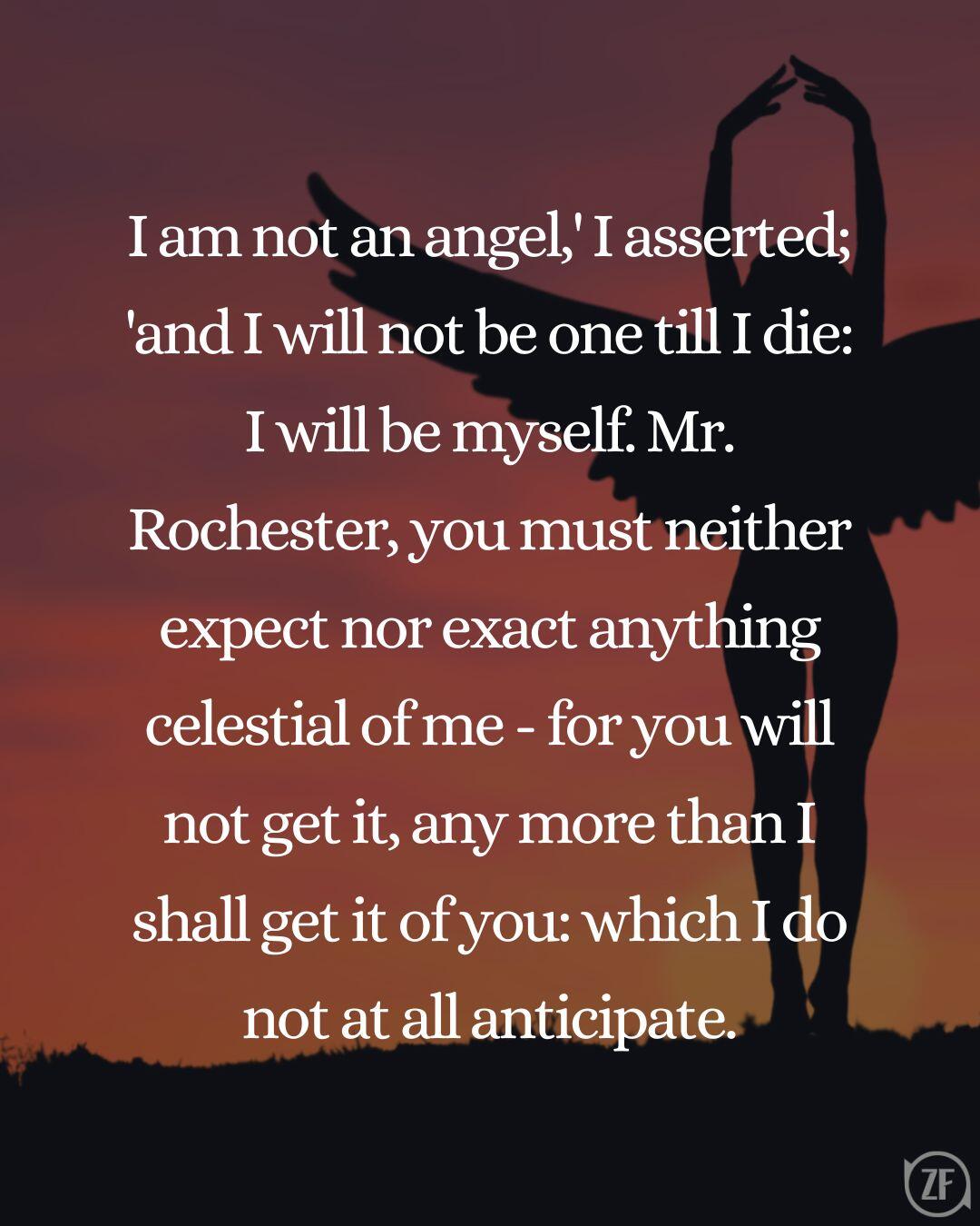 I am not an angel,' I asserted; 'and I will not be one till I die: I will be myself. Mr. Rochester, you must neither expect nor exact anything celestial of me - for you will not get it, any more than I shall get it of you: which I do not at all anticipate.