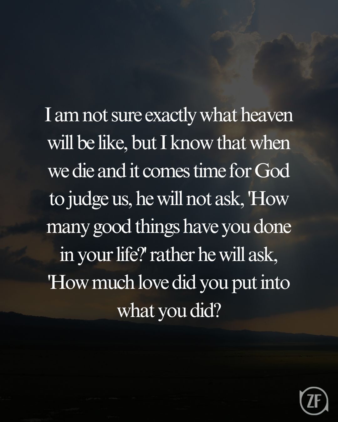 I am not sure exactly what heaven will be like, but I know that when we die and it comes time for God to judge us, he will not ask, 'How many good things have you done in your life?' rather he will ask, 'How much love did you put into what you did?