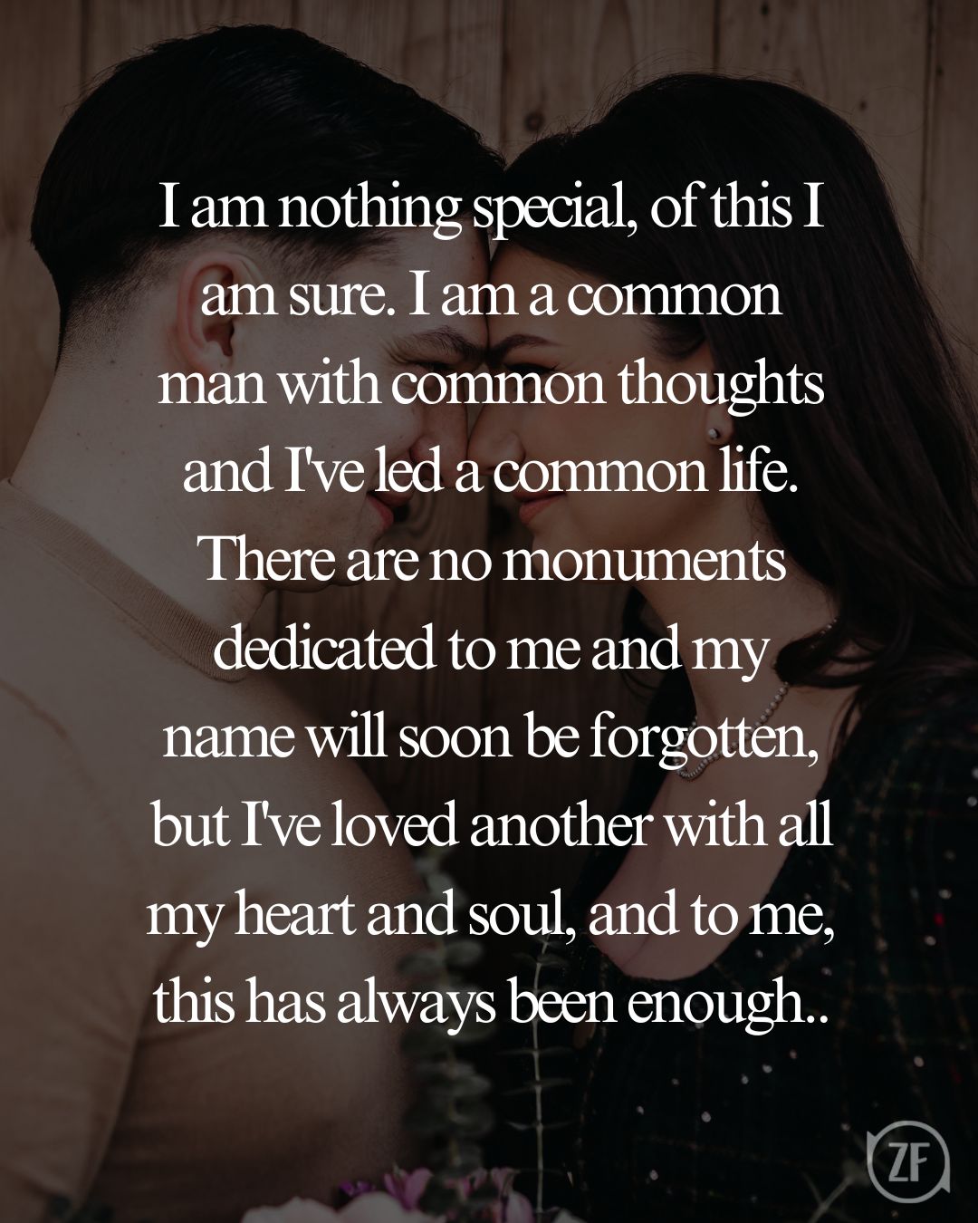 I am nothing special, of this I am sure. I am a common man with common thoughts and I've led a common life. There are no monuments dedicated to me and my name will soon be forgotten, but I've loved another with all my heart and soul, and to me, this has always been enough..