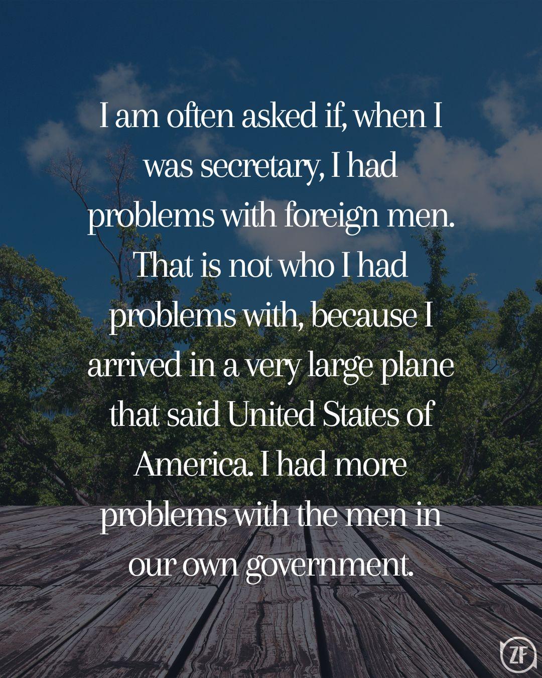 I am often asked if, when I was secretary, I had problems with foreign men. That is not who I had problems with, because I arrived in a very large plane that said United States of America. I had more problems with the men in our own government.