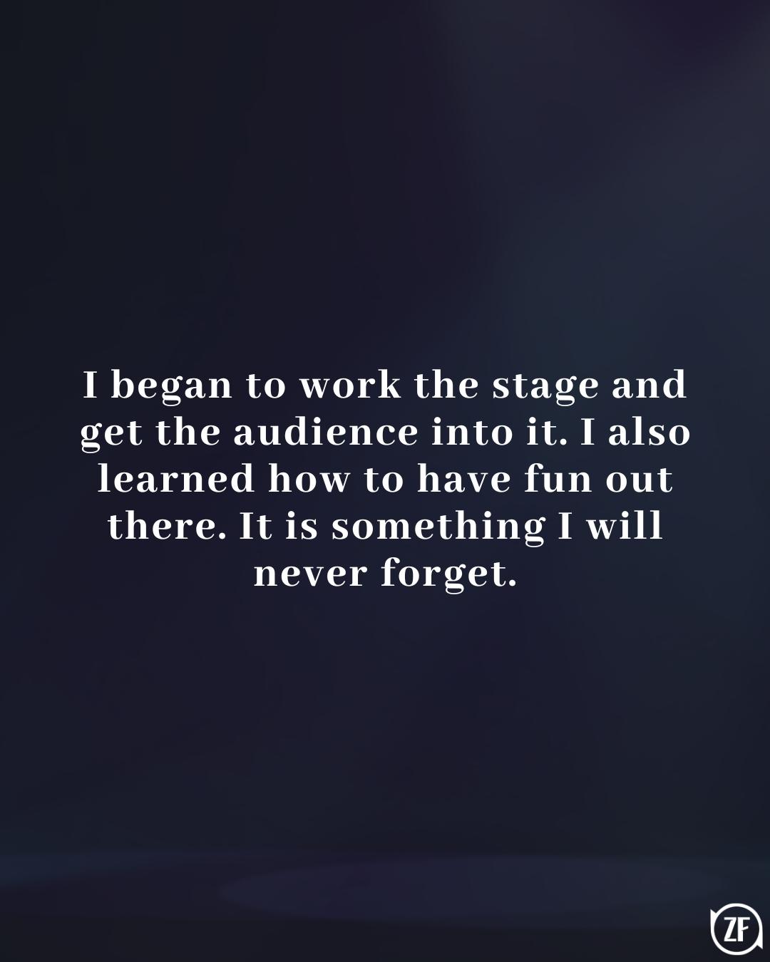 I began to work the stage and get the audience into it. I also learned how to have fun out there. It is something I will never forget.