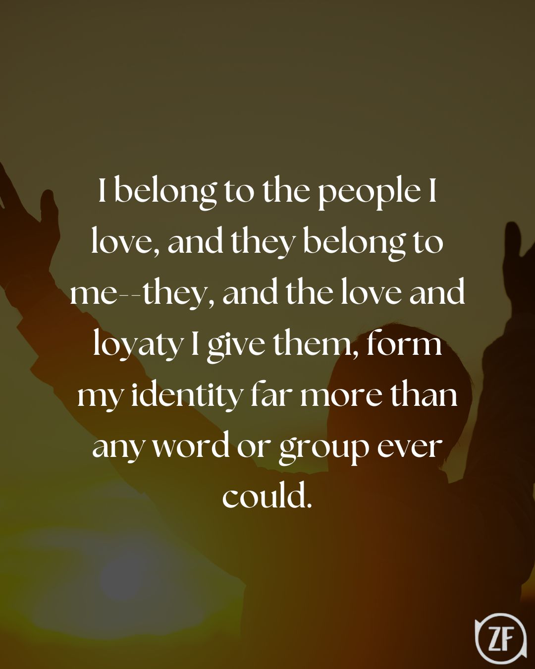 I belong to the people I love, and they belong to me--they, and the love and loyaty I give them, form my identity far more than any word or group ever could.