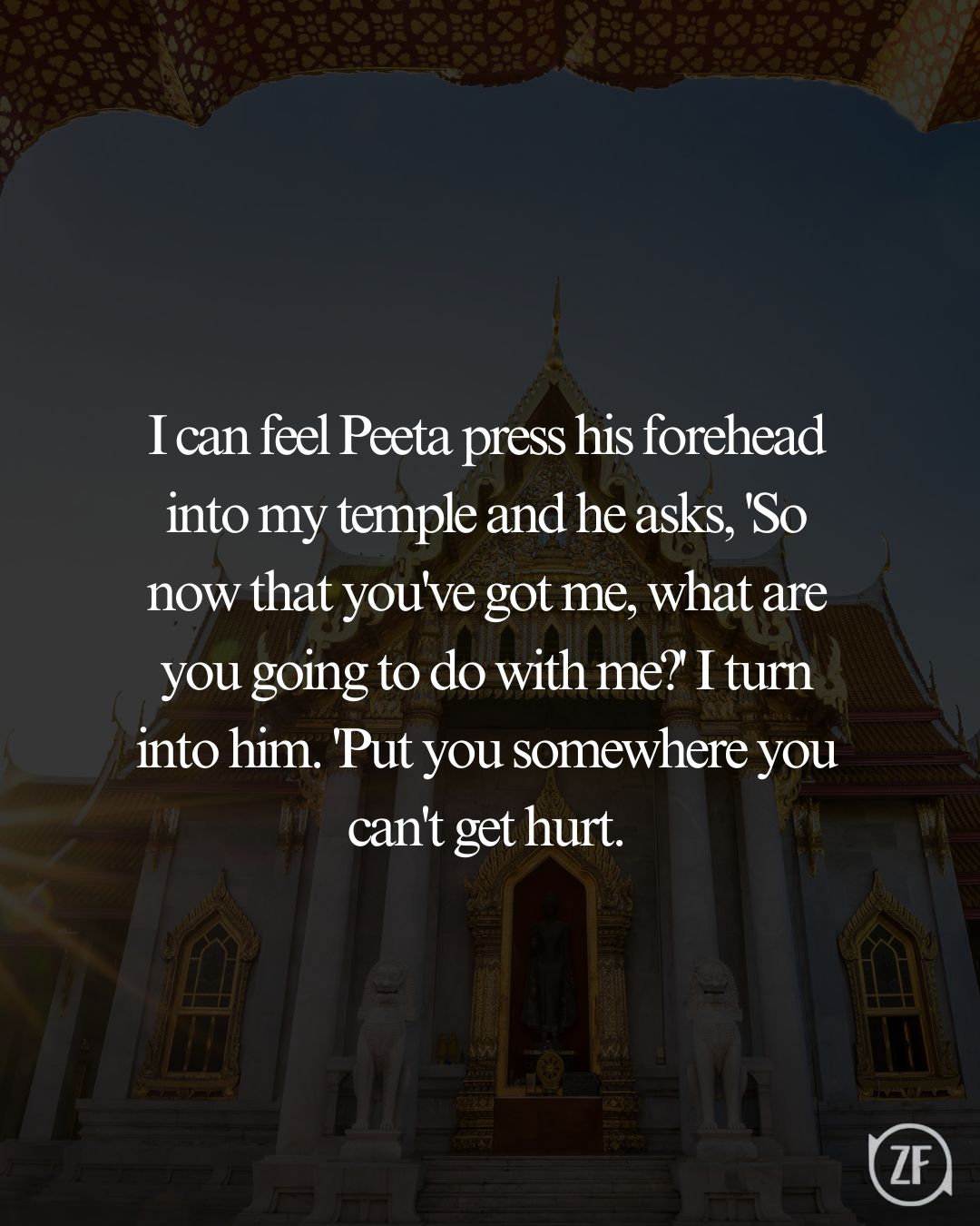 I can feel Peeta press his forehead into my temple and he asks, 'So now that you've got me, what are you going to do with me?' I turn into him. 'Put you somewhere you can't get hurt.