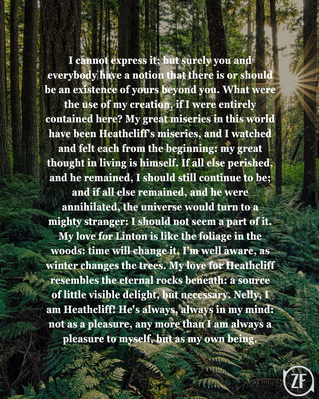 I cannot express it; but surely you and everybody have a notion that there is or should be an existence of yours beyond you. What were the use of my creation, if I were entirely contained here? My great miseries in this world have been Heathcliff's miseries, and I watched and felt each from the beginning: my great thought in living is himself. If all else perished, and he remained, I should still continue to be; and if all else remained, and he were annihilated, the universe would turn to a mighty stranger: I should not seem a part of it. My love for Linton is like the foliage in the woods: time will change it, I'm well aware, as winter changes the trees. My love for Heathcliff resembles the eternal rocks beneath: a source of little visible delight, but necessary. Nelly, I am Heathcliff! He's always, always in my mind: not as a pleasure, any more than I am always a pleasure to myself, but as my own being.