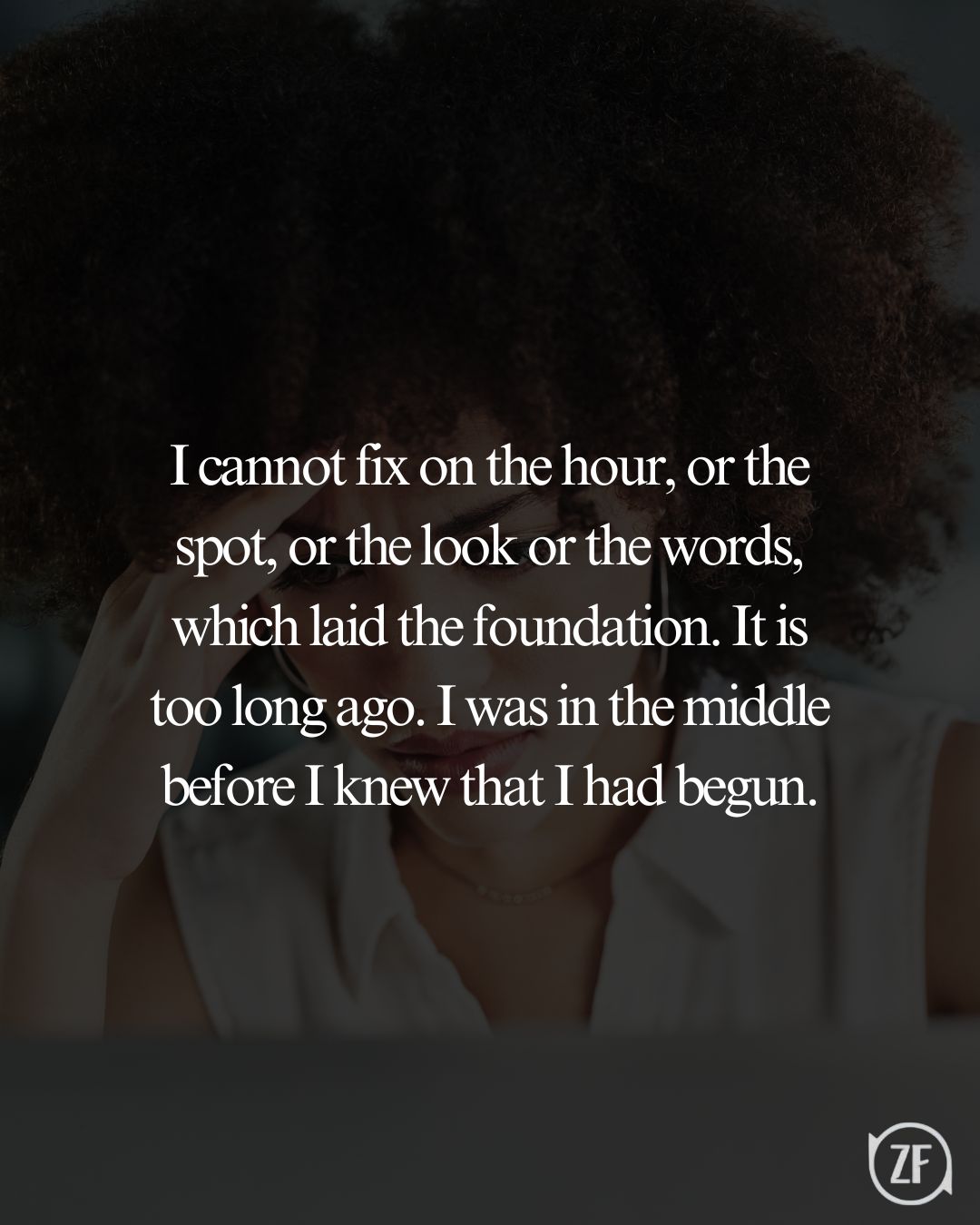 I cannot fix on the hour, or the spot, or the look or the words, which laid the foundation. It is too long ago. I was in the middle before I knew that I had begun.