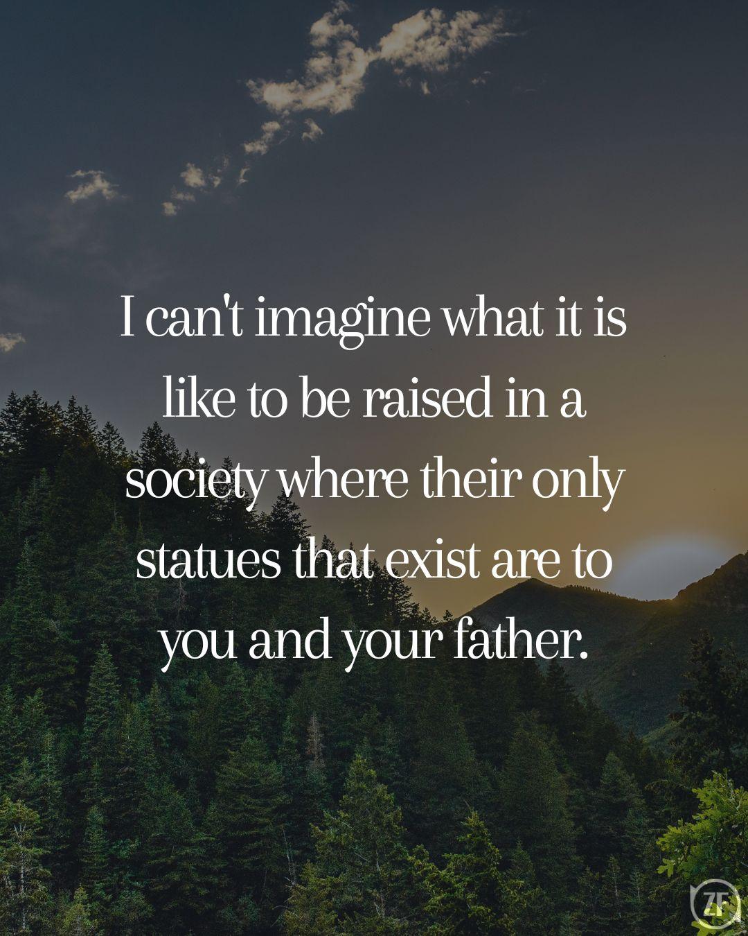 I can't imagine what it is like to be raised in a society where their only statues that exist are to you and your father.