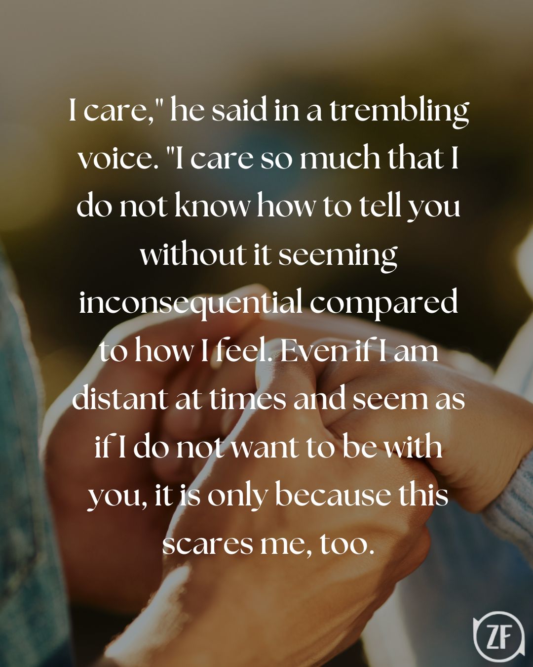 I care," he said in a trembling voice. "I care so much that I do not know how to tell you without it seeming inconsequential compared to how I feel. Even if I am distant at times and seem as if I do not want to be with you, it is only because this scares me, too.