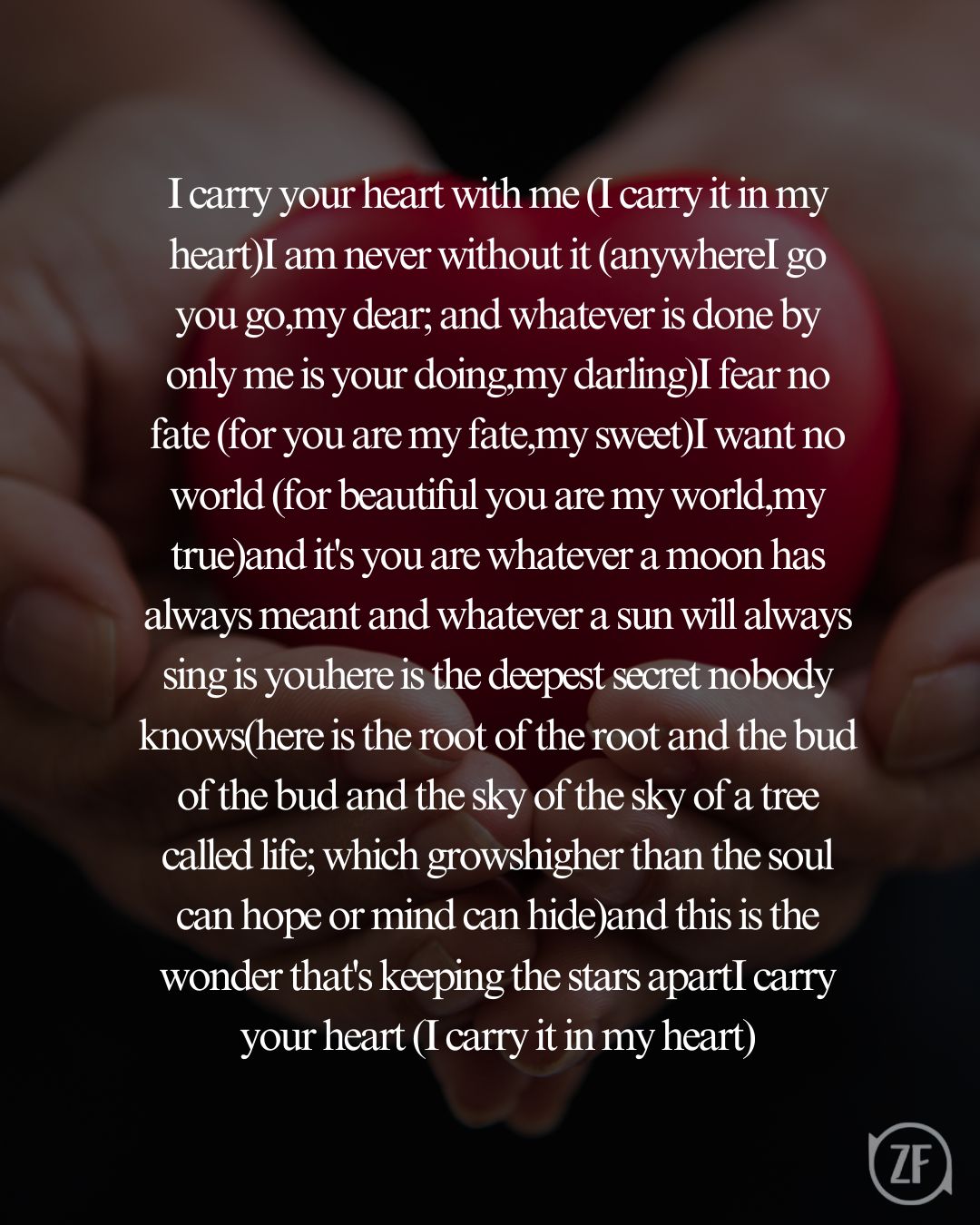 I carry your heart with me (I carry it in my heart)I am never without it (anywhereI go you go,my dear; and whatever is done by only me is your doing,my darling)I fear no fate (for you are my fate,my sweet)I want no world (for beautiful you are my world,my true)and it's you are whatever a moon has always meant and whatever a sun will always sing is youhere is the deepest secret nobody knows(here is the root of the root and the bud of the bud and the sky of the sky of a tree called life; which growshigher than the soul can hope or mind can hide)and this is the wonder that's keeping the stars apartI carry your heart (I carry it in my heart)