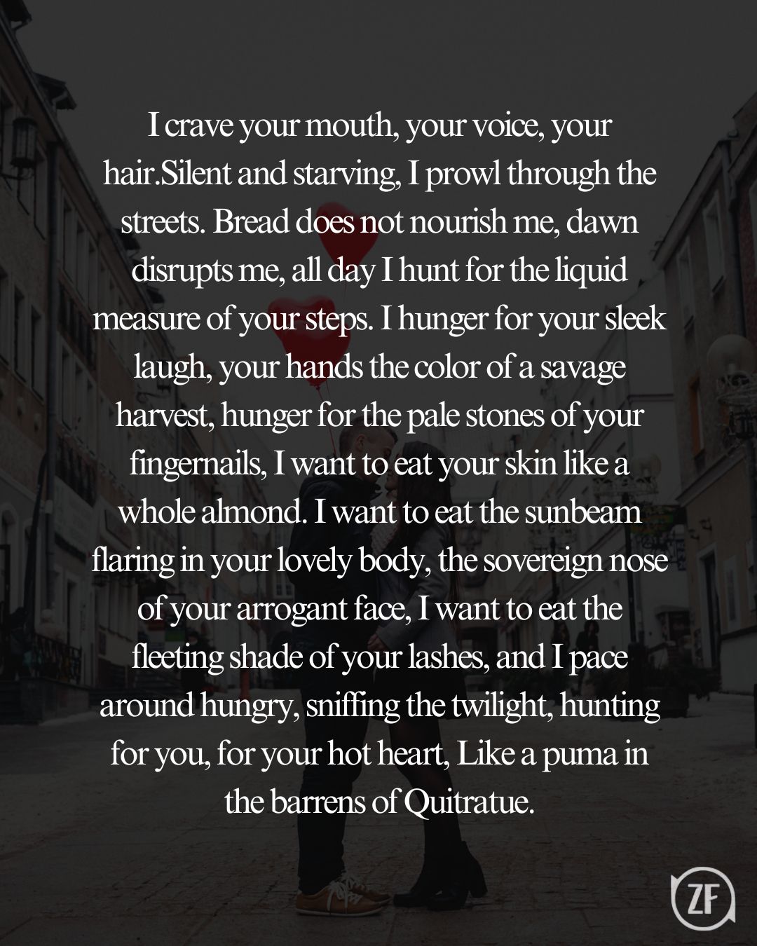 I crave your mouth, your voice, your hair.Silent and starving, I prowl through the streets. Bread does not nourish me, dawn disrupts me, all day I hunt for the liquid measure of your steps. I hunger for your sleek laugh, your hands the color of a savage harvest, hunger for the pale stones of your fingernails, I want to eat your skin like a whole almond. I want to eat the sunbeam flaring in your lovely body, the sovereign nose of your arrogant face, I want to eat the fleeting shade of your lashes, and I pace around hungry, sniffing the twilight, hunting for you, for your hot heart, Like a puma in the barrens of Quitratue.