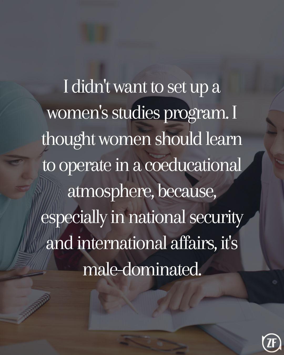 I didn't want to set up a women's studies program. I thought women should learn to operate in a coeducational atmosphere, because, especially in national security and international affairs, it's male-dominated.